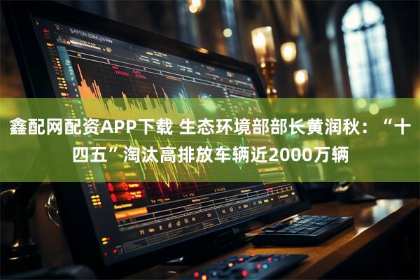 鑫配网配资APP下载 生态环境部部长黄润秋:“十四五”淘汰高排放车辆近2000万辆