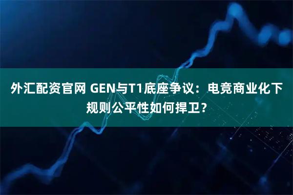 外汇配资官网 GEN与T1底座争议：电竞商业化下规则公平性如何捍卫？