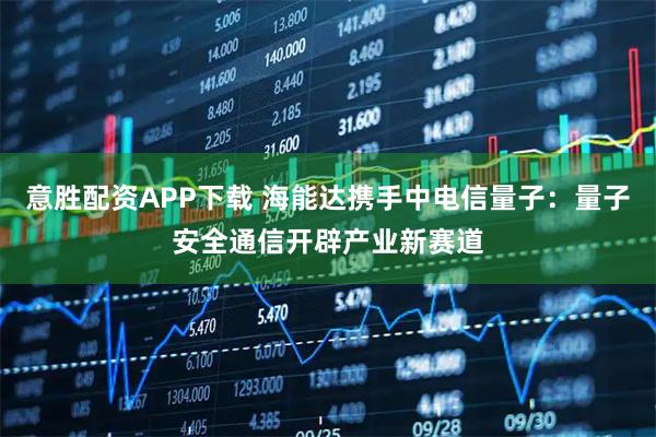 意胜配资APP下载 海能达携手中电信量子：量子安全通信开辟产业新赛道