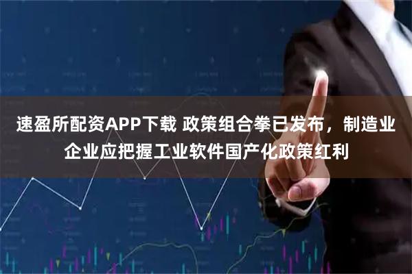 速盈所配资APP下载 政策组合拳已发布，制造业企业应把握工业软件国产化政策红利
