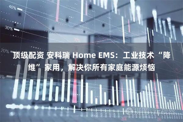 顶级配资 安科瑞 Home EMS：工业技术 “降维” 家用，解决你所有家庭能源烦恼