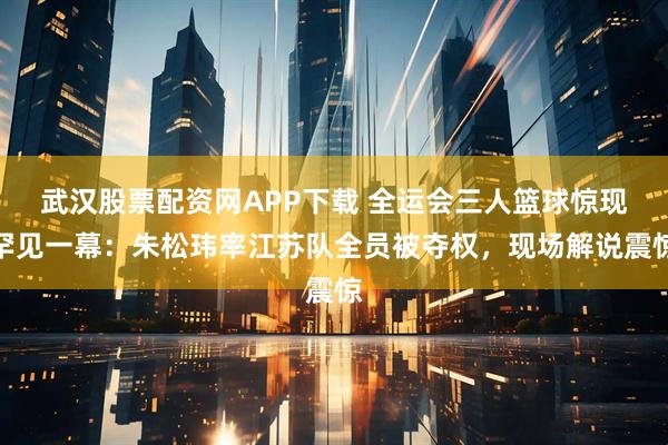 武汉股票配资网APP下载 全运会三人篮球惊现罕见一幕:朱松玮率江苏队全员被夺权,现场解说震惊