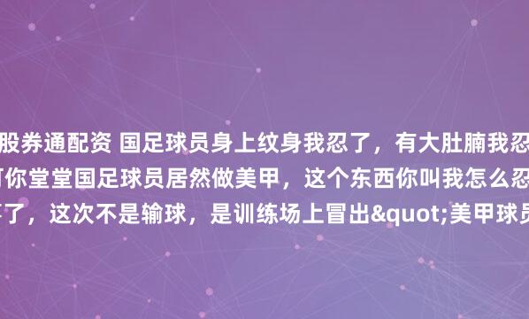 股券通配资 国足球员身上纹身我忍了，有大肚腩我忍了，留长头发我也忍了，可你堂堂国足球员居然做美甲，这个东西你叫我怎么忍？ 最近国足又出新鲜事了，这次不是输球，是训练场上冒出"美甲球员"，直接把球迷气笑了。 咱们印象里的训练场，该是汗水砸在地上"啪嗒"响、肌肉碰撞声此起彼伏的"修罗场"。 结...
