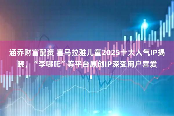 涵乔财富配资 喜马拉雅儿童2025十大人气IP揭晓,“李哪吒”等平台原创IP深受用户喜爱