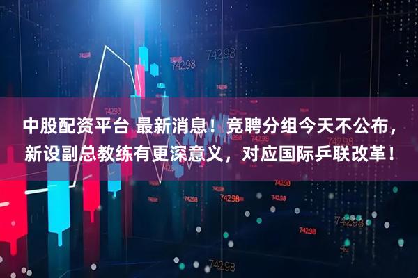 中股配资平台 最新消息！竞聘分组今天不公布，新设副总教练有更深意义，对应国际乒联改革！