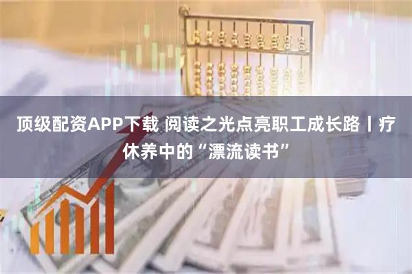 顶级配资APP下载 阅读之光点亮职工成长路丨疗休养中的“漂流读书”
