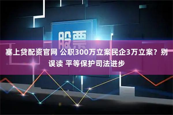 塞上贷配资官网 公职300万立案民企3万立案？别误读 平等保护司法进步