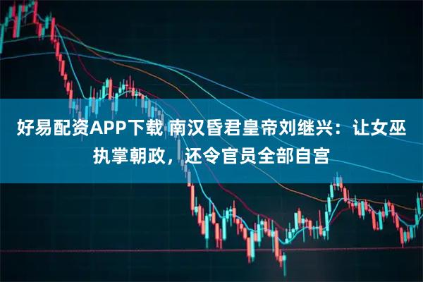 好易配资APP下载 南汉昏君皇帝刘继兴：让女巫执掌朝政，还令官员全部自宫
