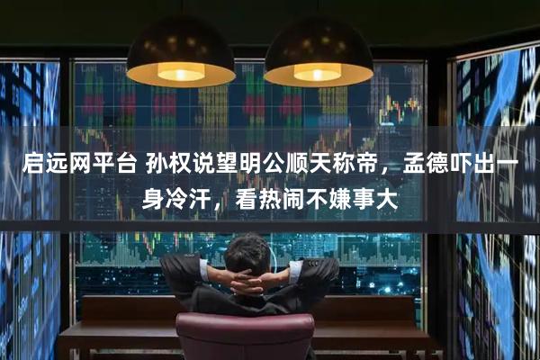 启远网平台 孙权说望明公顺天称帝，孟德吓出一身冷汗，看热闹不嫌事大