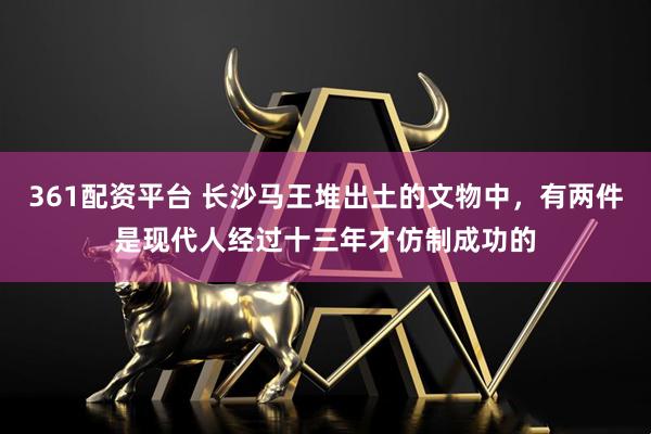 361配资平台 长沙马王堆出土的文物中，有两件是现代人经过十三年才仿制成功的